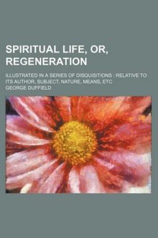 Cover of Spiritual Life, Or, Regeneration; Illustrated in a Series of Disquisitions Relative to Its Author, Subject, Nature, Means, Etc