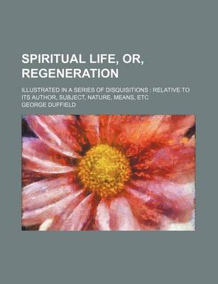 Book cover for Spiritual Life, Or, Regeneration; Illustrated in a Series of Disquisitions Relative to Its Author, Subject, Nature, Means, Etc