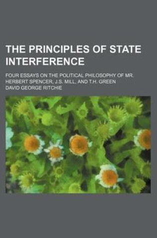 Cover of The Principles of State Interference; Four Essays on the Political Philosophy of Mr. Herbert Spencer, J.S. Mill, and T.H. Green