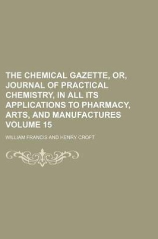 Cover of The Chemical Gazette, Or, Journal of Practical Chemistry, in All Its Applications to Pharmacy, Arts, and Manufactures Volume 15