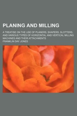 Cover of Planing and Milling; A Treatise on the Use of Planers, Shapers, Slotters, and Various Types of Horizontal and Vertical Milling Machines and Their Atta