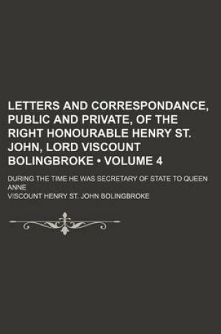 Cover of Letters and Correspondance, Public and Private, of the Right Honourable Henry St. John, Lord Viscount Bolingbroke (Volume 4); During the Time He Was Secretary of State to Queen Anne