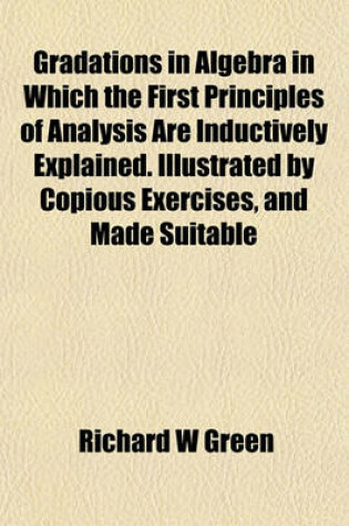 Cover of Gradations in Algebra in Which the First Principles of Analysis Are Inductively Explained. Illustrated by Copious Exercises, and Made Suitable