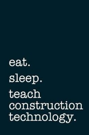 Cover of Eat. Sleep. Teach Construction Technology. - Lined Notebook