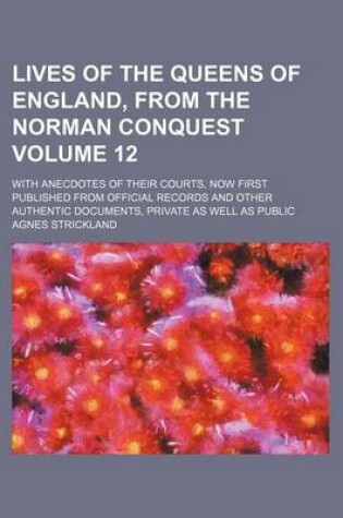 Cover of Lives of the Queens of England, from the Norman Conquest; With Anecdotes of Their Courts, Now First Published from Official Records and Other Authentic Documents, Private as Well as Public Volume 12