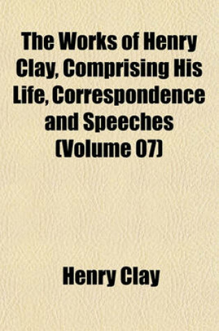 Cover of The Works of Henry Clay, Comprising His Life, Correspondence and Speeches (Volume 07)