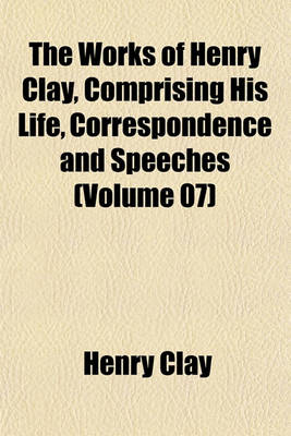 Book cover for The Works of Henry Clay, Comprising His Life, Correspondence and Speeches (Volume 07)