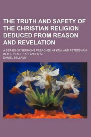 Cover of The Truth and Safety of the Christian Religion Deduced from Reason and Revelation; A Series of Sermons Preached at Kew and Petersham in the Years 1773 and 1774