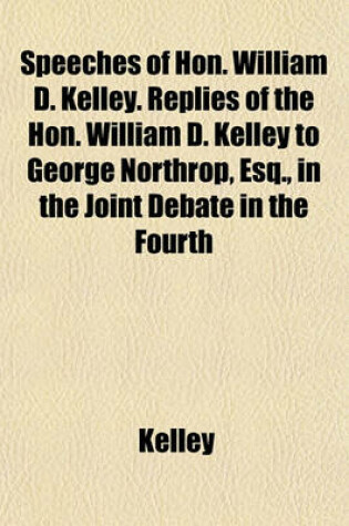 Cover of Speeches of Hon. William D. Kelley. Replies of the Hon. William D. Kelley to George Northrop, Esq., in the Joint Debate in the Fourth