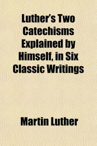 Cover of Luther's Two Catechisms Explained by Himself, in Six Classic Writings