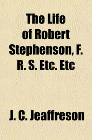 Cover of The Life of Robert Stephenson, F. R. S. Etc. Etc; Late President of the Institution of Civil Engineers. by J. C. Jeaffreson. with Descriptive Chapters on Some of His Most Important Professional Works by William Pole