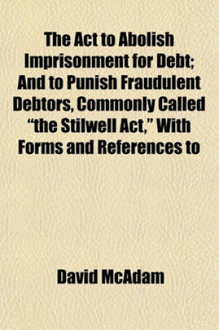 Cover of The ACT to Abolish Imprisonment for Debt; And to Punish Fraudulent Debtors, Commonly Called "The Stilwell ACT," with Forms and References to