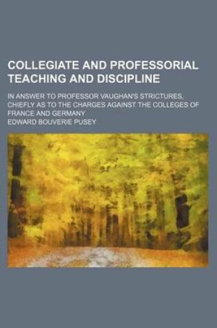 Cover of Collegiate and Professorial Teaching and Discipline; In Answer to Professor Vaughan's Strictures, Chiefly as to the Charges Against the Colleges of France and Germany