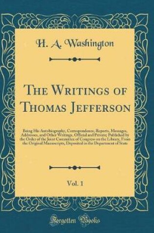 Cover of The Writings of Thomas Jefferson, Vol. 1: Being His Autobiography, Correspondence, Reports, Messages, Addresses, and Other Writings, Official and Private; Published by the Order of the Joint Committee of Congress on the Library, From the Original Manuscri