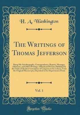 Book cover for The Writings of Thomas Jefferson, Vol. 1: Being His Autobiography, Correspondence, Reports, Messages, Addresses, and Other Writings, Official and Private; Published by the Order of the Joint Committee of Congress on the Library, From the Original Manuscri