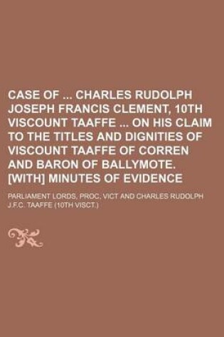 Cover of Case of Charles Rudolph Joseph Francis Clement, 10th Viscount Taaffe on His Claim to the Titles and Dignities of Viscount Taaffe of Corren and Baron of Ballymote. [With] Minutes of Evidence