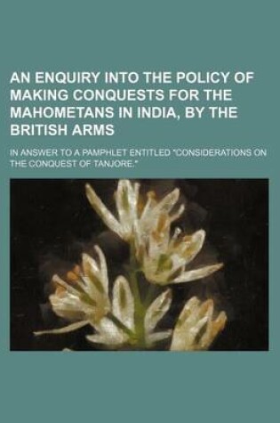 Cover of An Enquiry Into the Policy of Making Conquests for the Mahometans in India, by the British Arms; In Answer to a Pamphlet Entitled "Considerations on the Conquest of Tanjore."