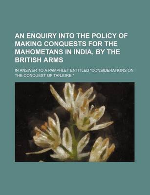 Book cover for An Enquiry Into the Policy of Making Conquests for the Mahometans in India, by the British Arms; In Answer to a Pamphlet Entitled "Considerations on the Conquest of Tanjore."