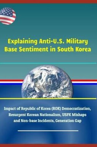 Cover of Explaining Anti-U.S. Military Base Sentiment in South Korea - Impact of Republic of Korea (Rok) Democratization, Resurgent Korean Nationalism, Usfk Mishaps and Non-Base Incidents, Generation Gap