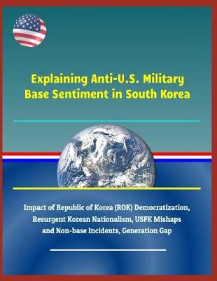 Book cover for Explaining Anti-U.S. Military Base Sentiment in South Korea - Impact of Republic of Korea (Rok) Democratization, Resurgent Korean Nationalism, Usfk Mishaps and Non-Base Incidents, Generation Gap