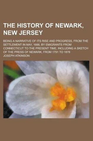 Cover of The History of Newark, New Jersey; Being a Narrative of Its Rise and Progress, from the Settlement in May, 1666, by Emigrants from Connecticut to the Present Time, Including a Sketch of the Press of Newark, from 1791 to 1878