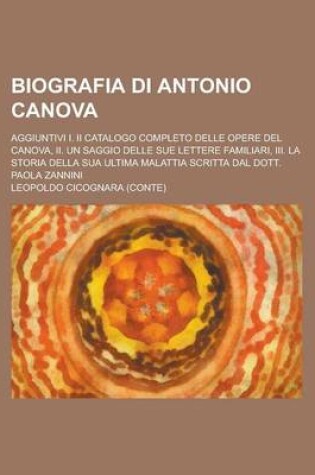 Cover of Biografia Di Antonio Canova; Aggiuntivi I. II Catalogo Completo Delle Opere del Canova, II. Un Saggio Delle Sue Lettere Familiari, III. La Storia Della Sua Ultima Malattia Scritta Dal Dott. Paola Zannini