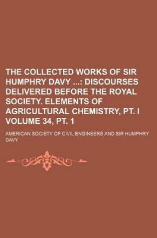 Cover of The Collected Works of Sir Humphry Davy Volume 34, PT. 1; Discourses Delivered Before the Royal Society. Elements of Agricultural Chemistry, PT. I