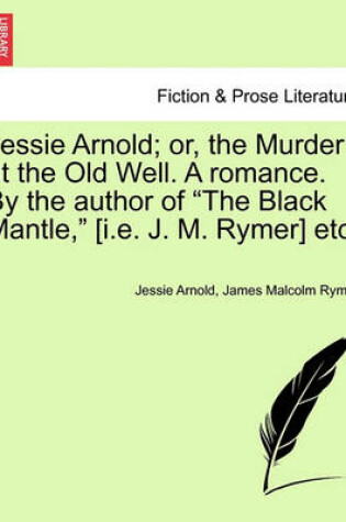 Cover of Jessie Arnold; Or, the Murder at the Old Well. a Romance. by the Author of the Black Mantle, [I.E. J. M. Rymer] Etc.