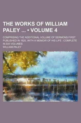 Cover of The Works of William Paley (Volume 4); Comprising the Additional Volume of Sermons First Published in 1825, with a Memoir of His Life Complete in Six Volumes