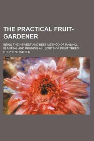 Cover of The Practical Fruit-Gardener; Being the Newest and Best Method of Raising, Planting and Pruning All Sorts of Fruit Trees