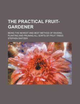 Book cover for The Practical Fruit-Gardener; Being the Newest and Best Method of Raising, Planting and Pruning All Sorts of Fruit Trees