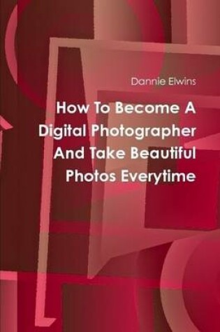 Cover of How To Become A Digital Photographer And Take Beautiful Photos Everytime