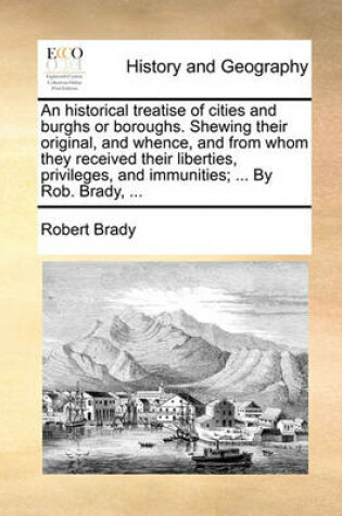 Cover of An Historical Treatise of Cities and Burghs or Boroughs. Shewing Their Original, and Whence, and from Whom They Received Their Liberties, Privileges, and Immunities; ... by Rob. Brady, ...