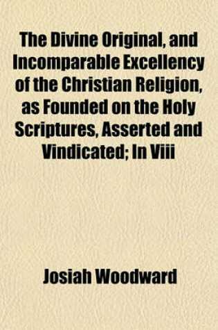 Cover of The Divine Original, and Incomparable Excellency of the Christian Religion, as Founded on the Holy Scriptures, Asserted and Vindicated; In VIII