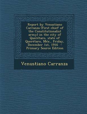 Book cover for Report by Venustiano Carranza (First Chief of the Constitutionalist Army) in the City of Queretaro, State of Queretaro, Mex., Friday, December 1st, 1916 - Primary Source Edition