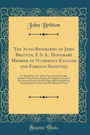 Cover of The Auto-Biography of John Britton, F. S. A., Honorary Member of Numerous English and Foreign Societies: In Three Parts, Viz. Part I, Personal and Literary Memoir of the Author; Part II, Descriptive Account of His Literary Works; Part III, (Appendix) Biog