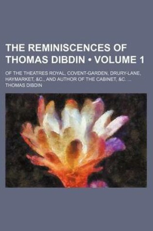 Cover of The Reminiscences of Thomas Dibdin (Volume 1); Of the Theatres Royal, Covent-Garden, Drury-Lane, Haymarket, &C., and Author of the Cabinet, &C.