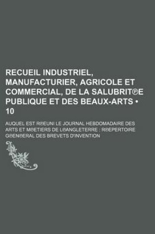 Cover of Recueil Industriel, Manufacturier, Agricole Et Commercial, de La Salubrit E Publique Et Des Beaux-Arts (10); Auquel Est R Euni Le Journal Hebdomadaire