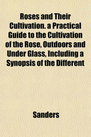 Cover of Roses and Their Cultivation. a Practical Guide to the Cultivation of the Rose, Outdoors and Under Glass, Including a Synopsis of the Different