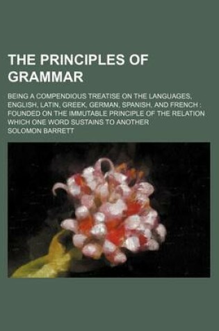 Cover of The Principles of Grammar; Being a Compendious Treatise on the Languages, English, Latin, Greek, German, Spanish, and French Founded on the Immutable Principle of the Relation Which One Word Sustains to Another