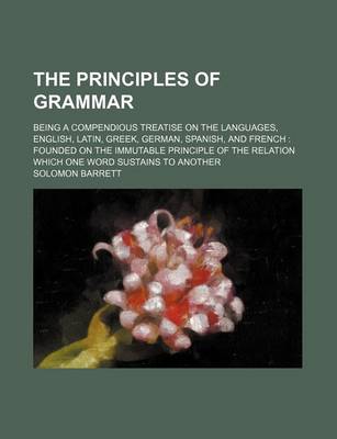 Book cover for The Principles of Grammar; Being a Compendious Treatise on the Languages, English, Latin, Greek, German, Spanish, and French Founded on the Immutable Principle of the Relation Which One Word Sustains to Another