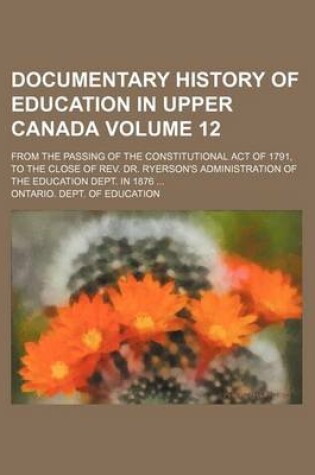 Cover of Documentary History of Education in Upper Canada Volume 12; From the Passing of the Constitutional Act of 1791, to the Close of REV. Dr. Ryerson's Administration of the Education Dept. in 1876 ...