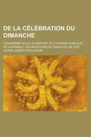 Cover of de la Celebration Du Dimanche; Consideree Sous Le Rapport de L'Hygiene Publique, de la Morale, Des Relations de Famille Et de Cite