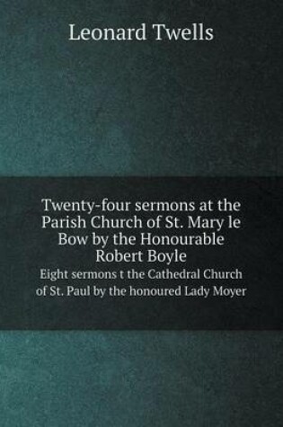 Cover of Twenty-four sermons at the Parish Church of St. Mary le Bow by the Honourable Robert Boyle Eight sermons t the Cathedral Church of St. Paul by the honoured Lady Moyer