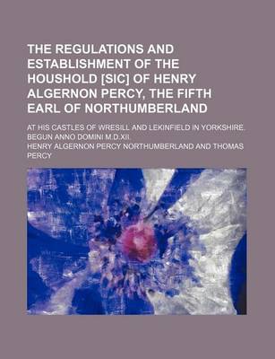 Book cover for The Regulations and Establishment of the Houshold [Sic] of Henry Algernon Percy, the Fifth Earl of Northumberland; At His Castles of Wresill and Lekinfield in Yorkshire. Begun Anno Domini M.D.XII.