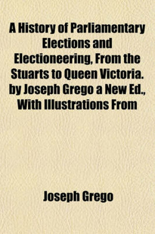 Cover of A History of Parliamentary Elections and Electioneering, from the Stuarts to Queen Victoria. by Joseph Grego a New Ed., with Illustrations from