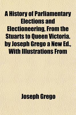 Book cover for A History of Parliamentary Elections and Electioneering, from the Stuarts to Queen Victoria. by Joseph Grego a New Ed., with Illustrations from