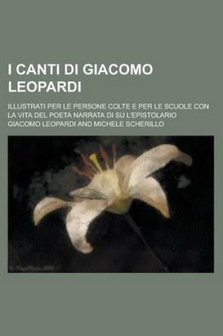 Cover of I Canti Di Giacomo Leopardi; Illustrati Per Le Persone Colte E Per Le Scuole Con La Vita del Poeta Narrata Di Su L'Epistolario