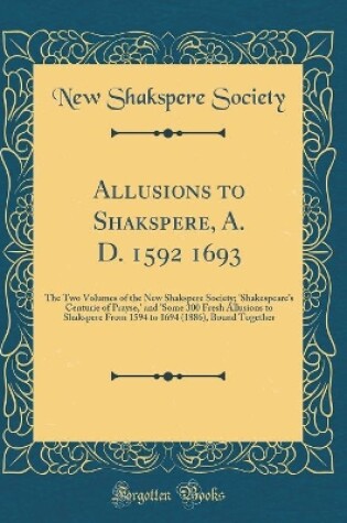 Cover of Allusions to Shakspere, A. D. 1592 1693: The Two Volumes of the New Shakspere Society; 'Shakespeares Centurie of Prayse,' and 'Some 300 Fresh Allusions to Shakspere From 1594 to 1694 (1886), Bound Together (Classic Reprint)