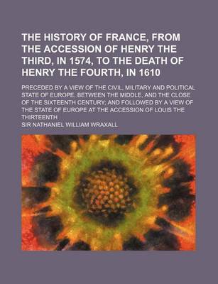 Book cover for The History of France, from the Accession of Henry the Third, in 1574, to the Death of Henry the Fourth, in 1610; Preceded by a View of the Civil, Military and Political State of Europe, Between the Middle, and the Close of the Sixteenth